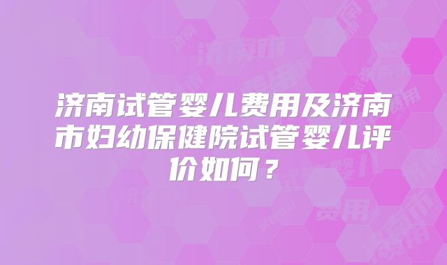 济南试管婴儿费用及济南市妇幼保健院试管婴儿评价如何?