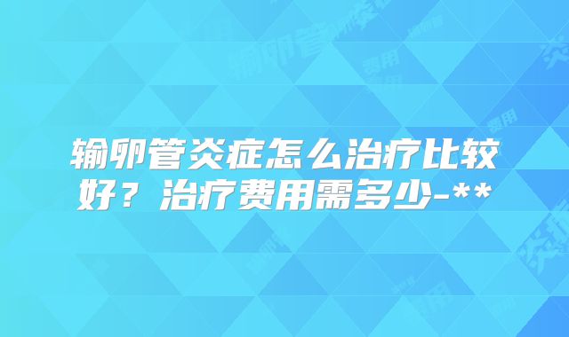 输卵管炎症怎么治疗比较好?治疗费用需多少-**