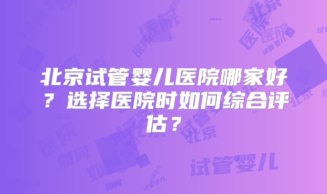 北京试管婴儿医院哪家好?选择医院时如何综合评估?