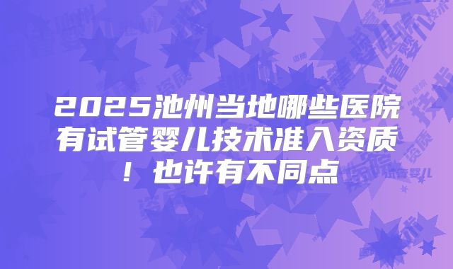 2025池州当地哪些医院有试管婴儿技术准入资质!也许有不同点