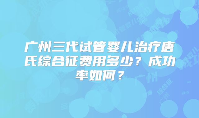 广州三代试管婴儿治疗唐氏综合征费用多少？成功率如何？