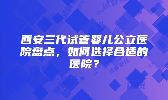 西安三代试管婴儿公立医院盘点,如何选择合适的医院?
