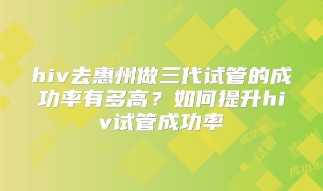hiv去惠州做三代试管的成功率有多高？如何提升hiv试管成功率
