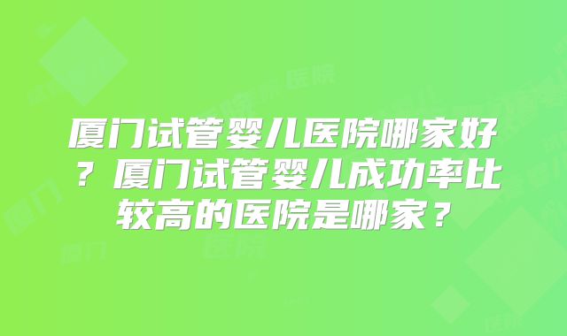 厦门试管婴儿医院哪家好?厦门试管婴儿成功率比较高的医院是哪家?