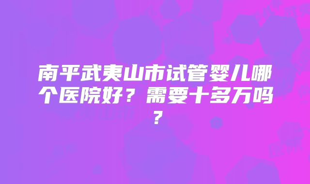 南平武夷山市试管婴儿哪个医院好?需要十多万吗?