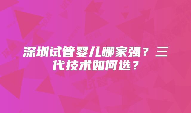 深圳试管婴儿哪家强?三代技术如何选?
