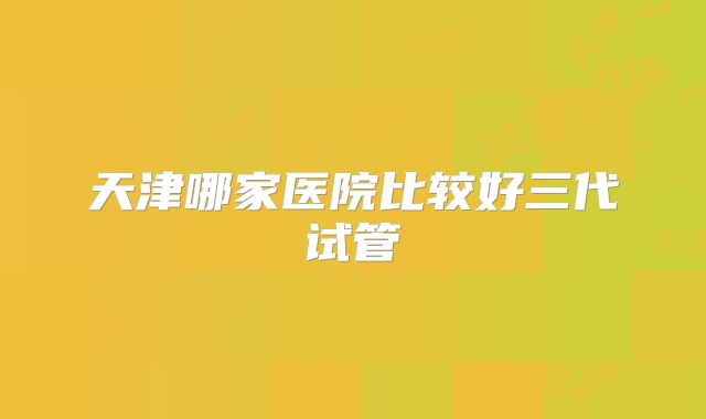天津哪家医院比较好三代试管