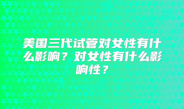 美国三代试管对女性有什么影响?对女性有什么影响性?