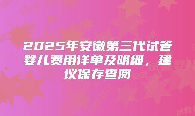 2025年安徽第三代试管婴儿费用详单及明细,建议保存查阅