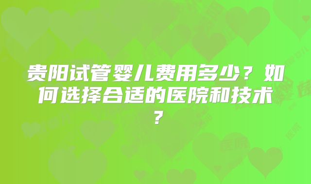 贵阳试管婴儿费用多少?如何选择合适的医院和技术?