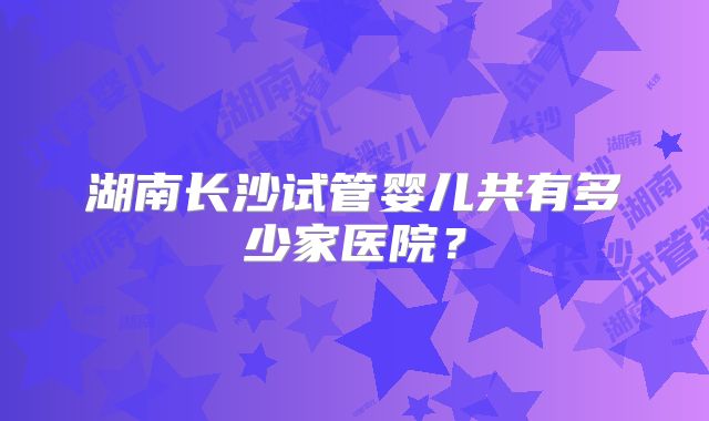 湖南长沙试管婴儿共有多少家医院?
