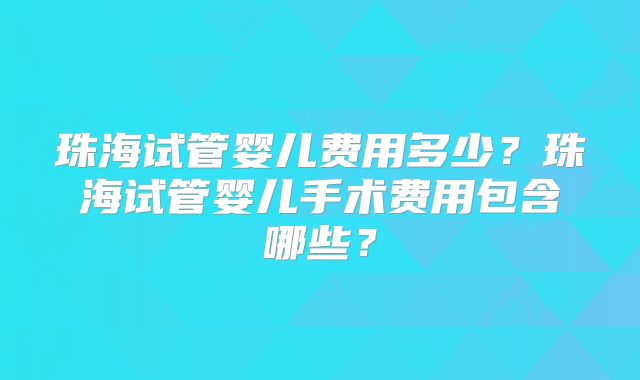 珠海试管婴儿费用多少?珠海试管婴儿手术费用包含哪些?