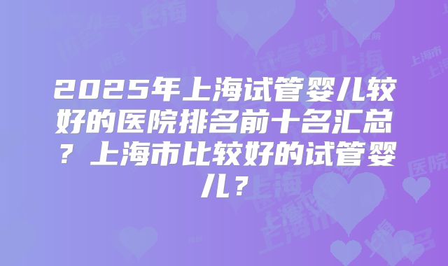 2025年上海试管婴儿较好的医院排名前十名汇总?上海市比较好的试管婴儿?