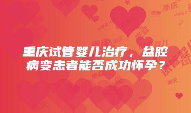 重庆试管婴儿治疗,盆腔病变患者能否成功怀孕?