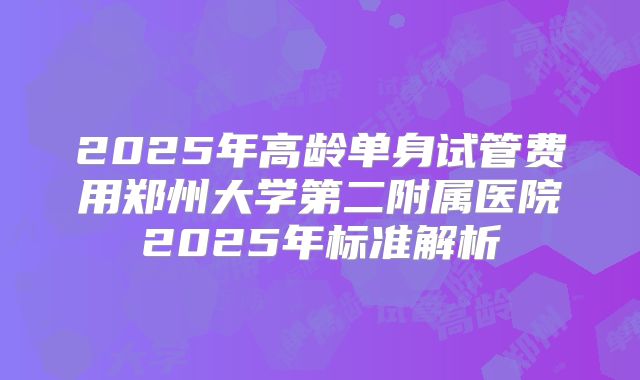 2025年高龄单身试管费用郑州大学第二附属医院2025年标准解析