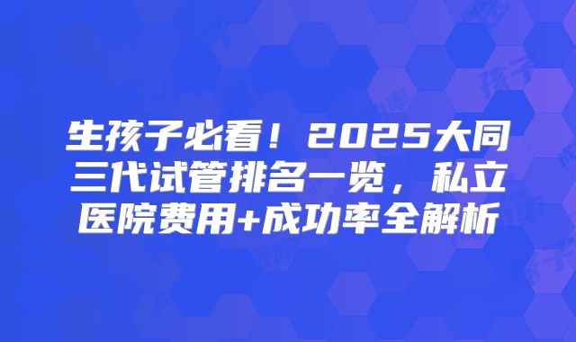 生孩子必看!2025大同三代试管排名一览,私立医院费用+成功率全解析