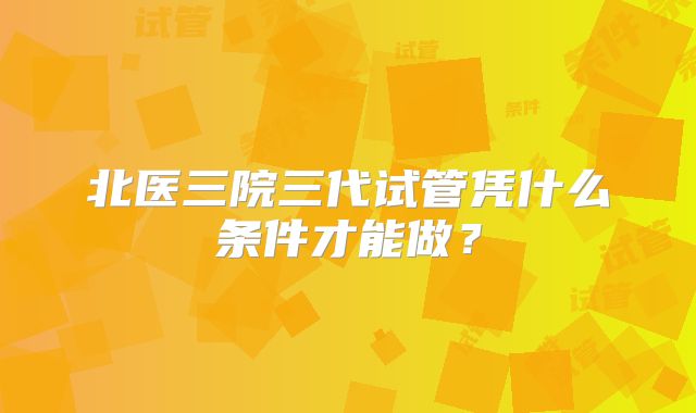 北医三院三代试管凭什么条件才能做?