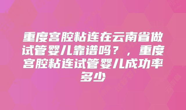重度宫腔粘连在云南省做试管婴儿靠谱吗？，重度宫腔粘连试管婴儿成功率多少