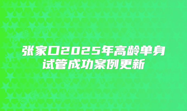 张家口2025年高龄单身试管成功案例更新
