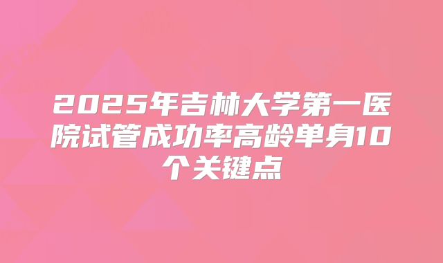 2025年吉林大学第一医院试管成功率高龄单身10个关键点