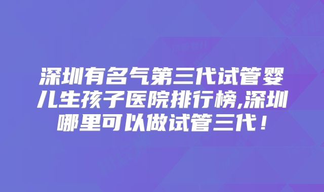 深圳有名气第三代试管婴儿生孩子医院排行榜,深圳哪里可以做试管三代！