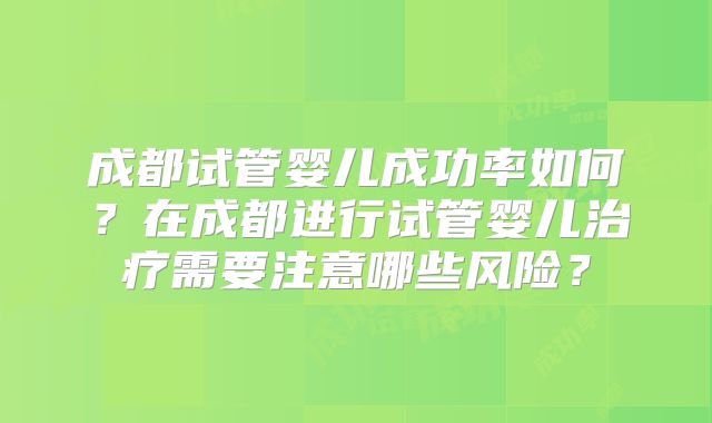 成都试管婴儿成功率如何?在成都进行试管婴儿治疗需要注意哪些风险?