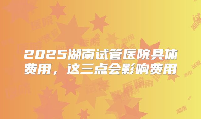 2025湖南试管医院具体费用，这三点会影响费用