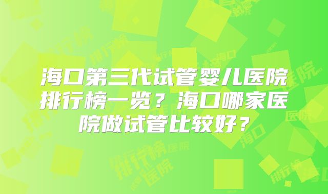 海口第三代试管婴儿医院排行榜一览?海口哪家医院做试管比较好?