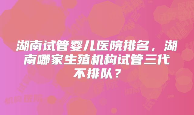 湖南试管婴儿医院排名，湖南哪家生殖机构试管三代不排队？