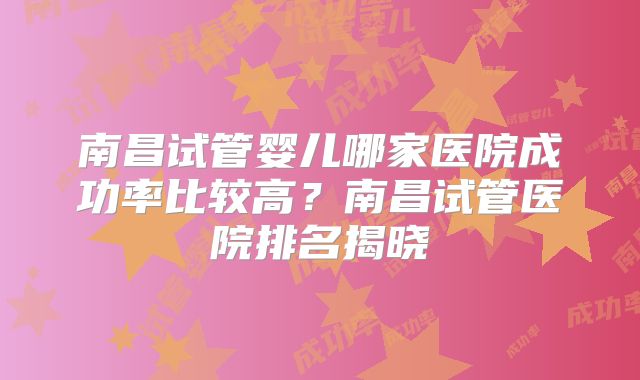 南昌试管婴儿哪家医院成功率比较高？南昌试管医院排名揭晓