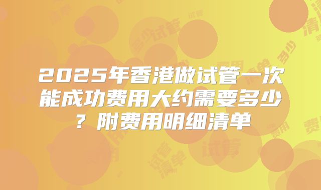 2025年香港做试管一次能成功费用大约需要多少?附费用明细清单