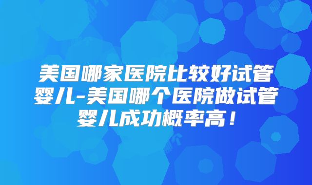 美国哪家医院比较好试管婴儿-美国哪个医院做试管婴儿成功概率高!