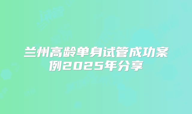 兰州高龄单身试管成功案例2025年分享