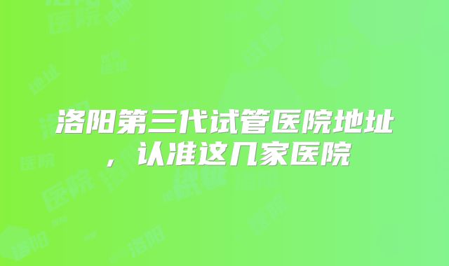 洛阳第三代试管医院地址,认准这几家医院