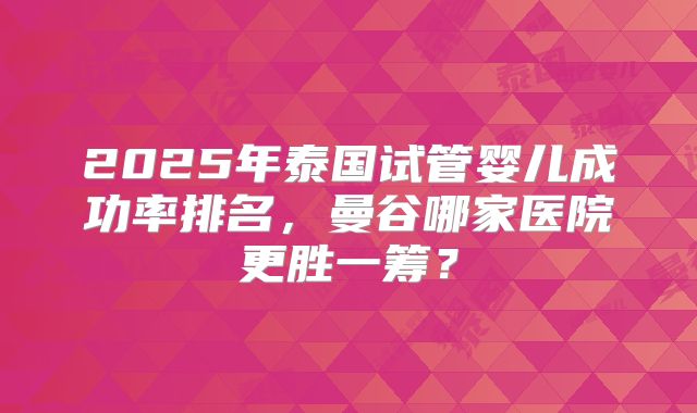 2025年泰国试管婴儿成功率排名,曼谷哪家医院更胜一筹?