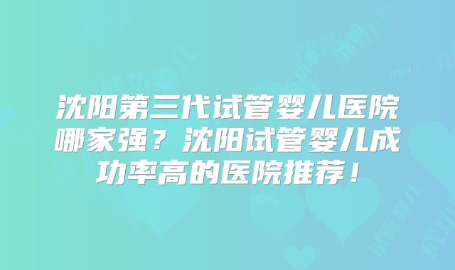 沈阳第三代试管婴儿医院哪家强?沈阳试管婴儿成功率高的医院推荐!