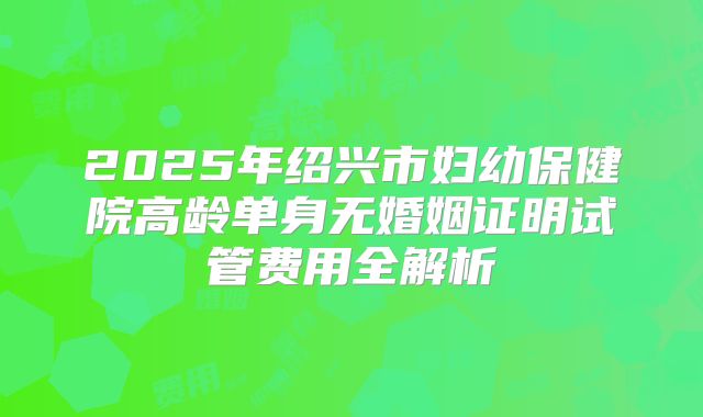 2025年绍兴市妇幼保健院高龄单身无婚姻证明试管费用全解析