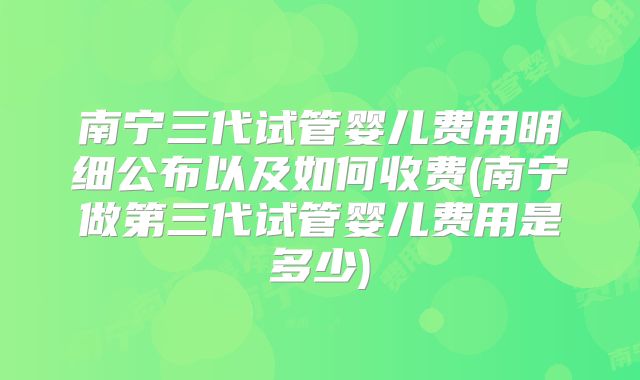 南宁三代试管婴儿费用明细公布以及如何收费(南宁做第三代试管婴儿费用是多少)
