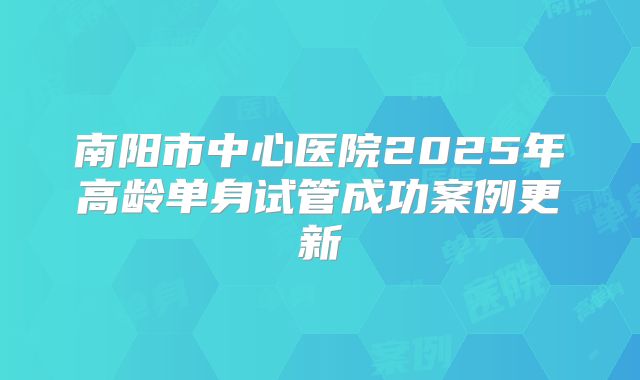 南阳市中心医院2025年高龄单身试管成功案例更新