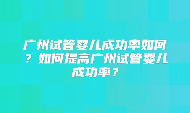 广州试管婴儿成功率如何？如何提高广州试管婴儿成功率？