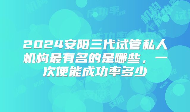 2024安阳三代试管私人机构最有名的是哪些,一次便能成功率多少