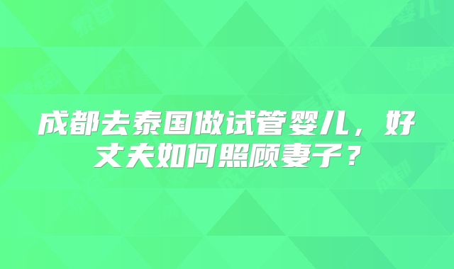 成都去泰国做试管婴儿，好丈夫如何照顾妻子？