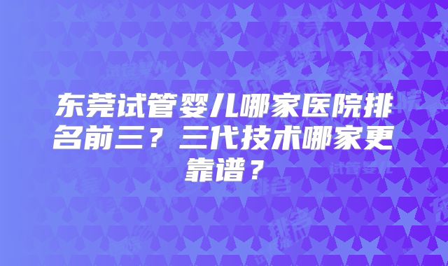 东莞试管婴儿哪家医院排名前三？三代技术哪家更靠谱？