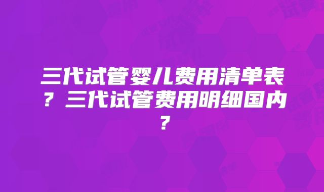 三代试管婴儿费用清单表？三代试管费用明细国内？