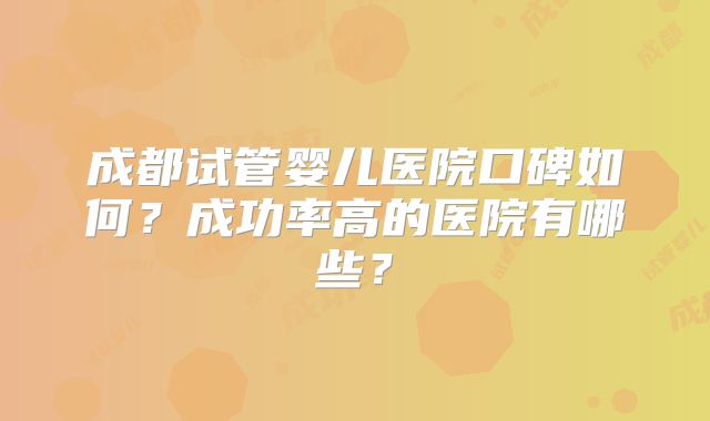 成都试管婴儿医院口碑如何？成功率高的医院有哪些？