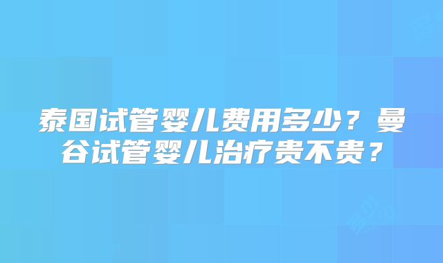 泰国试管婴儿费用多少?曼谷试管婴儿治疗贵不贵?