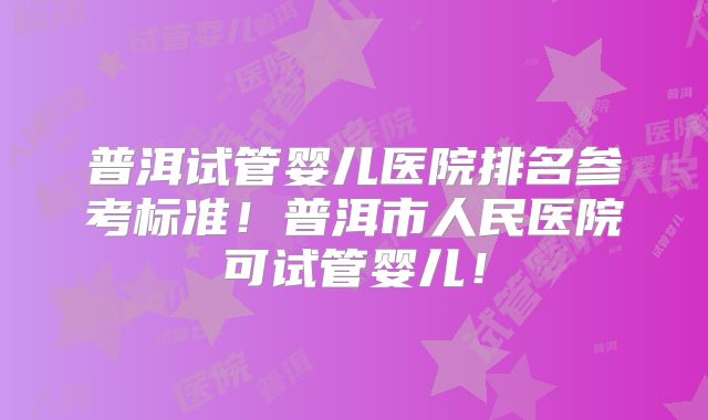 普洱试管婴儿医院排名参考标准!普洱市人民医院可试管婴儿!