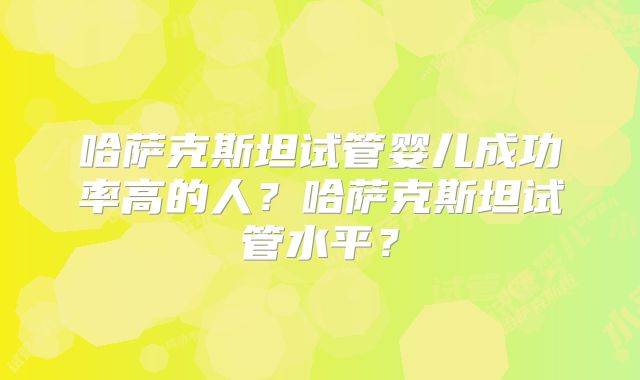 哈萨克斯坦试管婴儿成功率高的人?哈萨克斯坦试管水平?