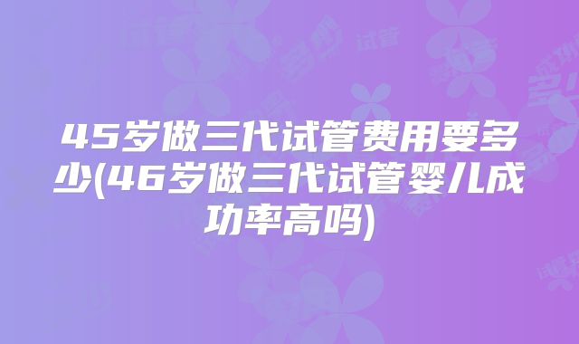 45岁做三代试管费用要多少(46岁做三代试管婴儿成功率高吗)