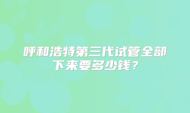 呼和浩特第三代试管全部下来要多少钱?
